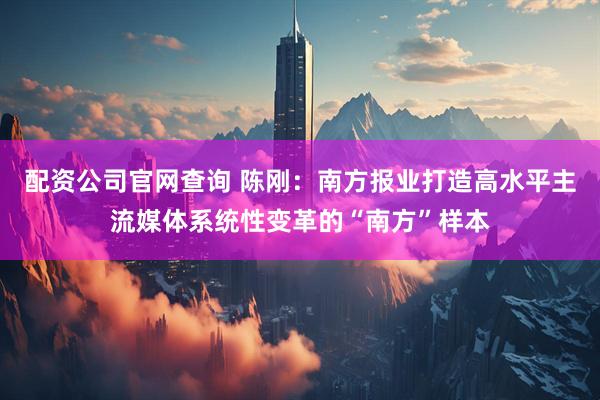 配资公司官网查询 陈刚：南方报业打造高水平主流媒体系统性变革的“南方”样本