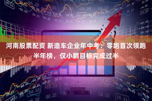 河南股票配资 新造车企业年中考：零跑首次领跑半年榜，仅小鹏目标完成过半
