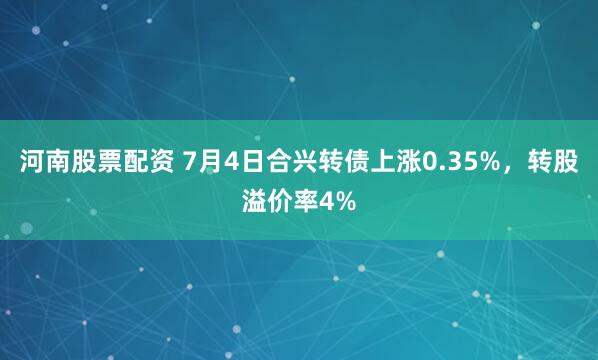 河南股票配资 7月4日合兴转债上涨0.35%，转股溢价率4%