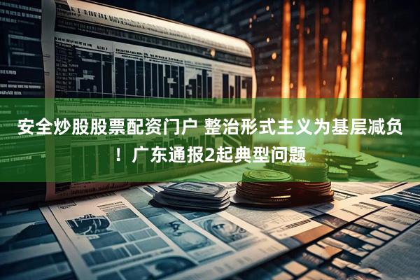 安全炒股股票配资门户 整治形式主义为基层减负！广东通报2起典型问题