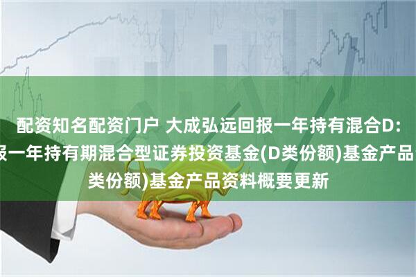 配资知名配资门户 大成弘远回报一年持有混合D: 大成弘远回报一年持有期混合型证券投资基金(D类份额)基金产品资料概要更新