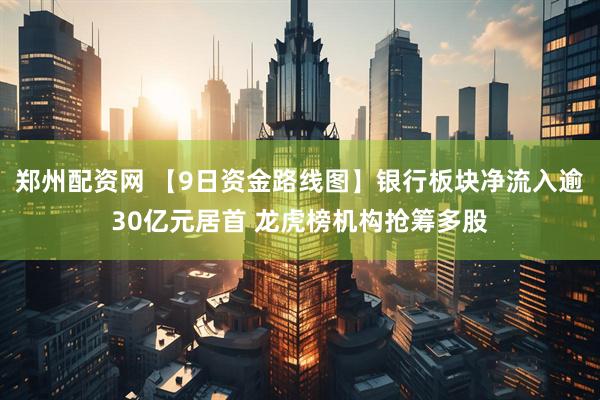 郑州配资网 【9日资金路线图】银行板块净流入逾30亿元居首 龙虎榜机构抢筹多股