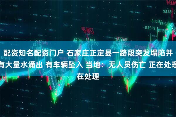 配资知名配资门户 石家庄正定县一路段突发塌陷并有大量水涌出 有车辆坠入 当地：无人员伤亡 正在处理