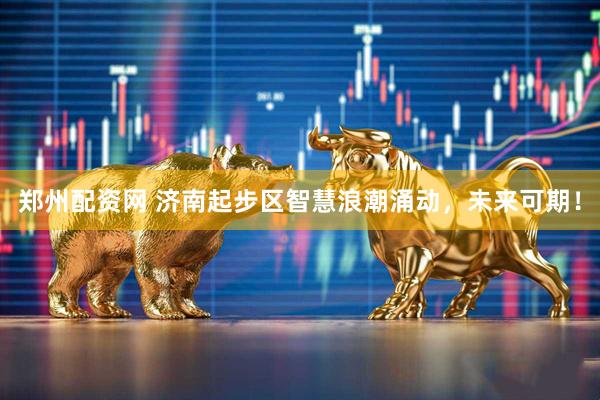 郑州配资网 济南起步区智慧浪潮涌动，未来可期！
