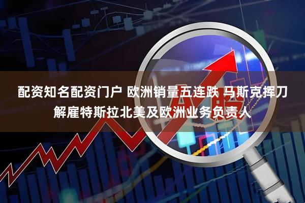 配资知名配资门户 欧洲销量五连跌 马斯克挥刀解雇特斯拉北美及欧洲业务负责人