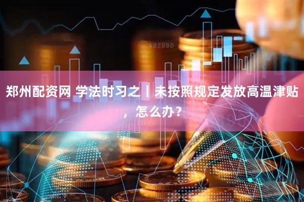 郑州配资网 学法时习之丨未按照规定发放高温津贴，怎么办？