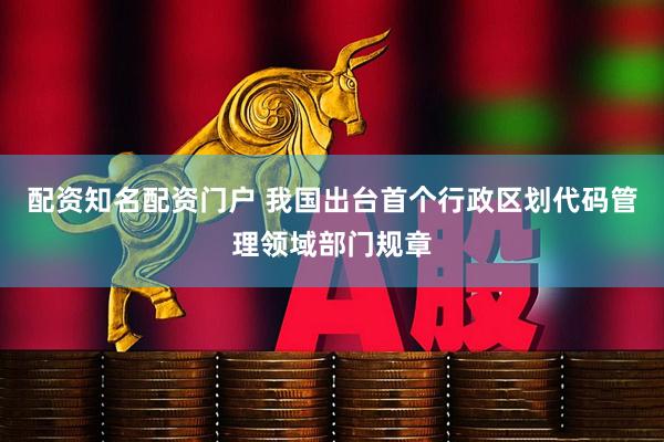 配资知名配资门户 我国出台首个行政区划代码管理领域部门规章