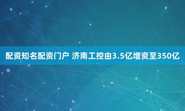 配资知名配资门户 济南工控由3.5亿增资至350亿