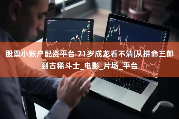 股票小账户配资平台 71岁成龙看不清|从拼命三郎到古稀斗士_电影_片场_平台