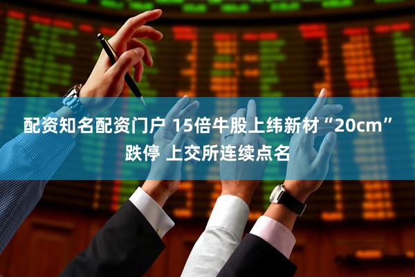 配资知名配资门户 15倍牛股上纬新材“20cm”跌停 上交所连续点名