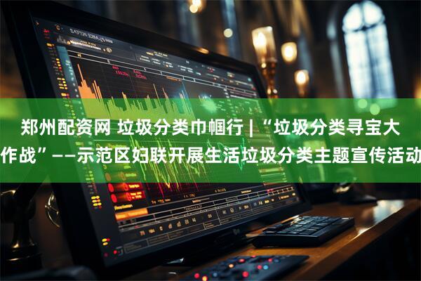 郑州配资网 垃圾分类巾帼行 | “垃圾分类寻宝大作战”——示范区妇联开展生活垃圾分类主题宣传活动