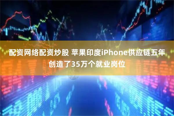 配资网络配资炒股 苹果印度iPhone供应链五年创造了35万个就业岗位